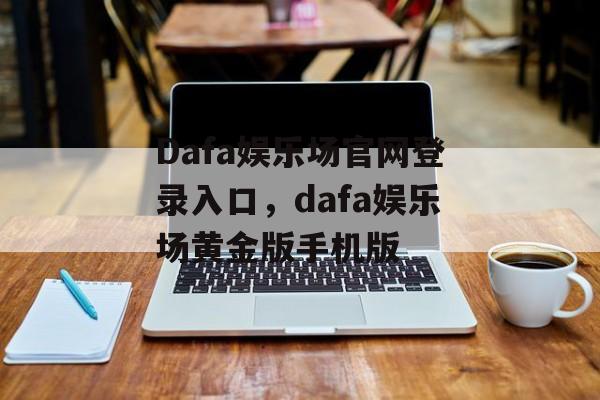 Dafa娱乐场官网登录入口，dafa娱乐场黄金版手机版