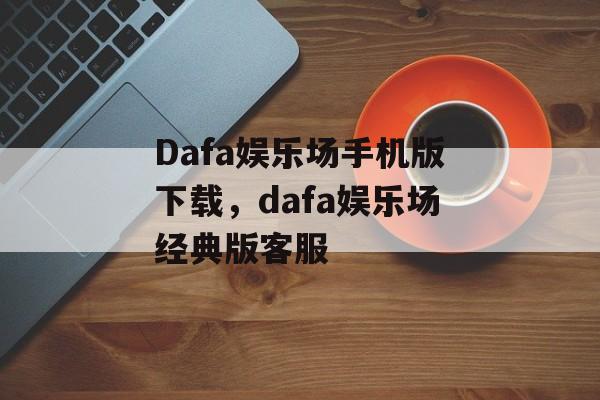 Dafa娱乐场手机版下载，dafa娱乐场经典版客服